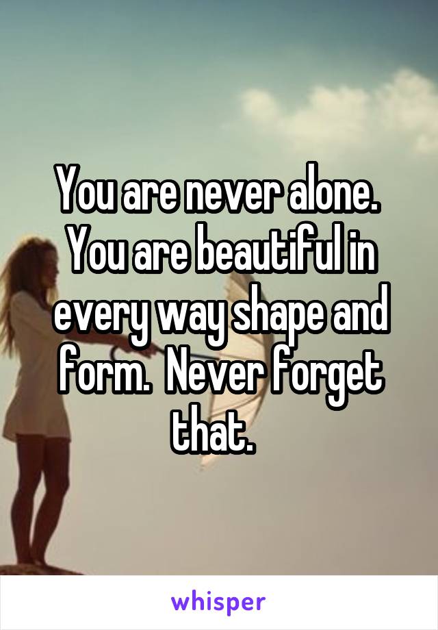 You are never alone.  You are beautiful in every way shape and form.  Never forget that.  