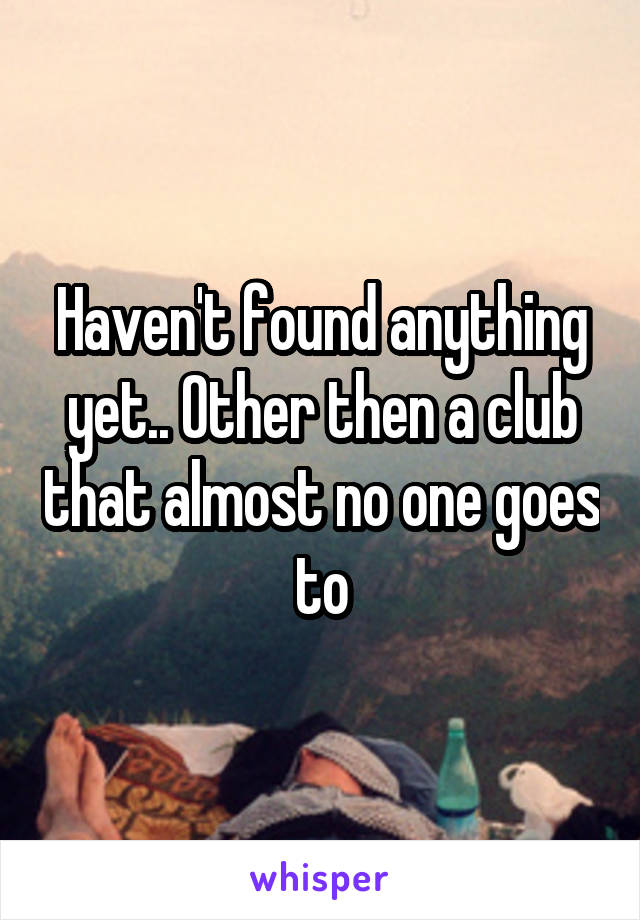 Haven't found anything yet.. Other then a club that almost no one goes to