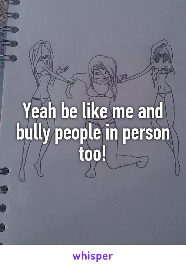 Yeah be like me and bully people in person too!