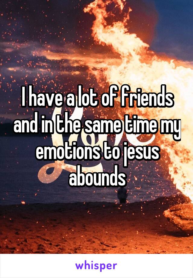 I have a lot of friends and in the same time my emotions to jesus abounds