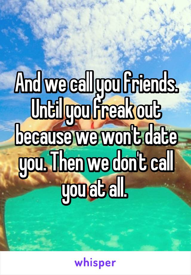 And we call you friends. Until you freak out because we won't date you. Then we don't call you at all. 