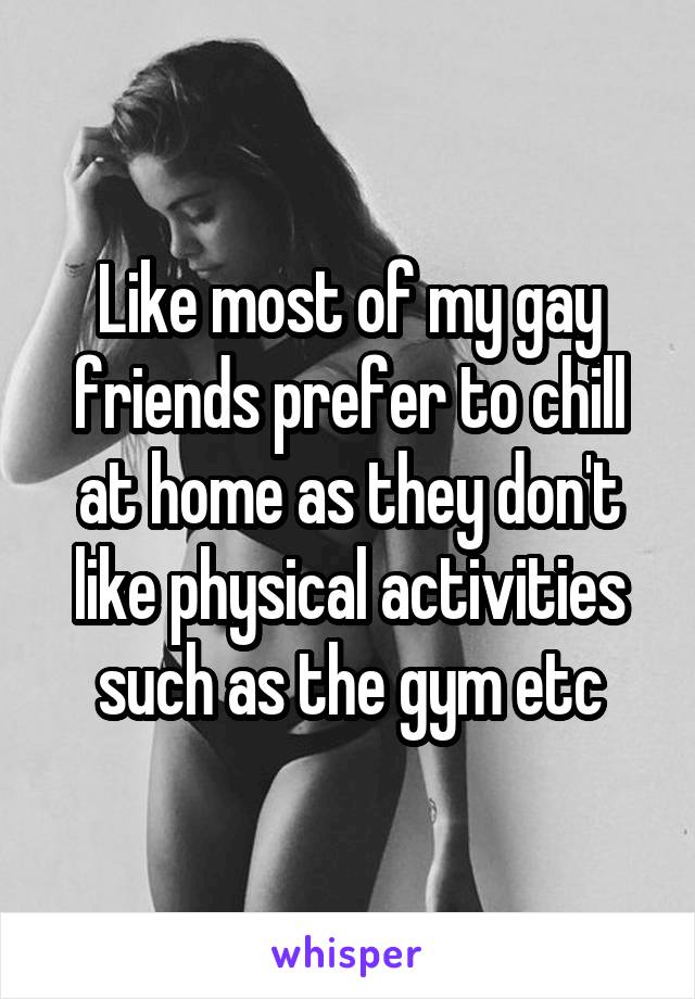 Like most of my gay friends prefer to chill at home as they don't like physical activities such as the gym etc