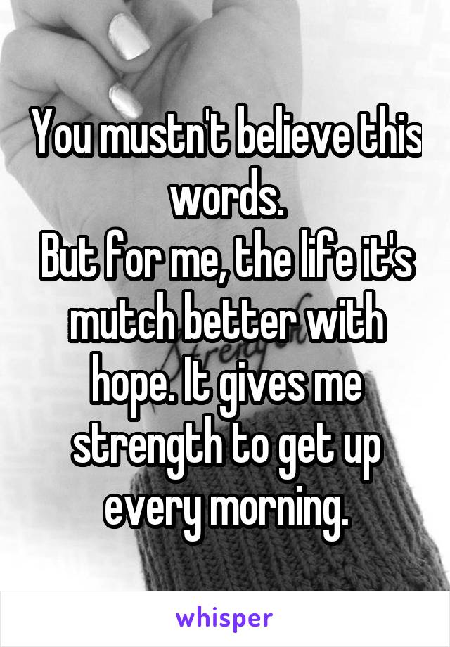 You mustn't believe this words.
But for me, the life it's mutch better with hope. It gives me strength to get up every morning.