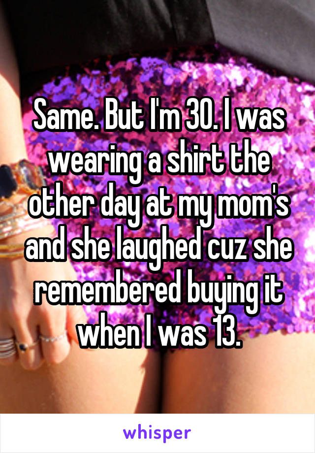 Same. But I'm 30. I was wearing a shirt the other day at my mom's and she laughed cuz she remembered buying it when I was 13.