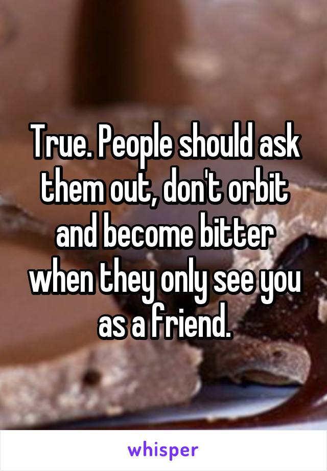 True. People should ask them out, don't orbit and become bitter when they only see you as a friend.