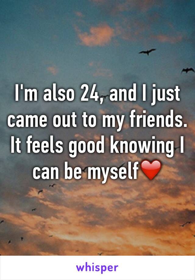 I'm also 24, and I just came out to my friends. It feels good knowing I can be myself❤️