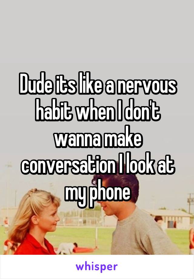 Dude its like a nervous habit when I don't wanna make conversation I look at my phone