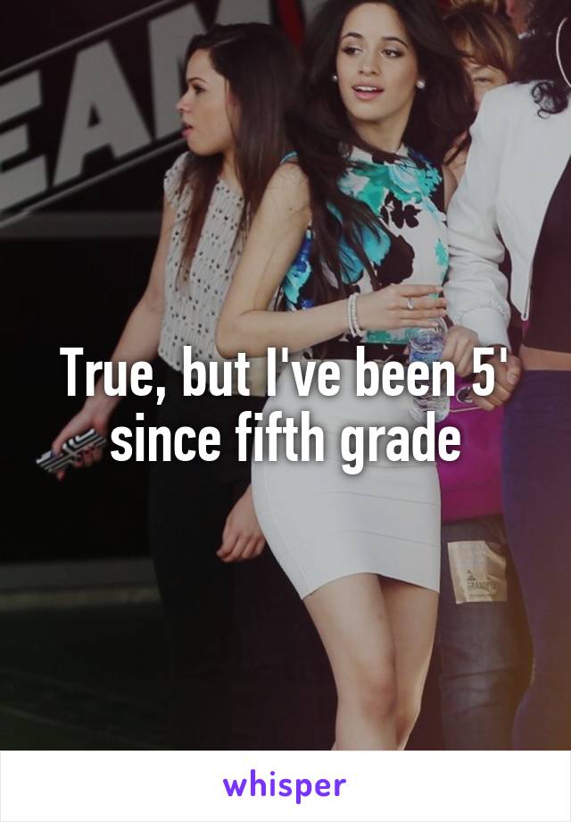 True, but I've been 5' since fifth grade