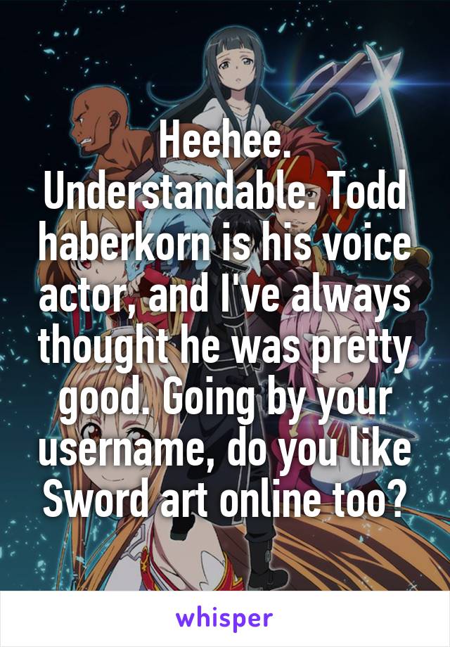 Heehee. Understandable. Todd haberkorn is his voice actor, and I've always thought he was pretty good. Going by your username, do you like Sword art online too?