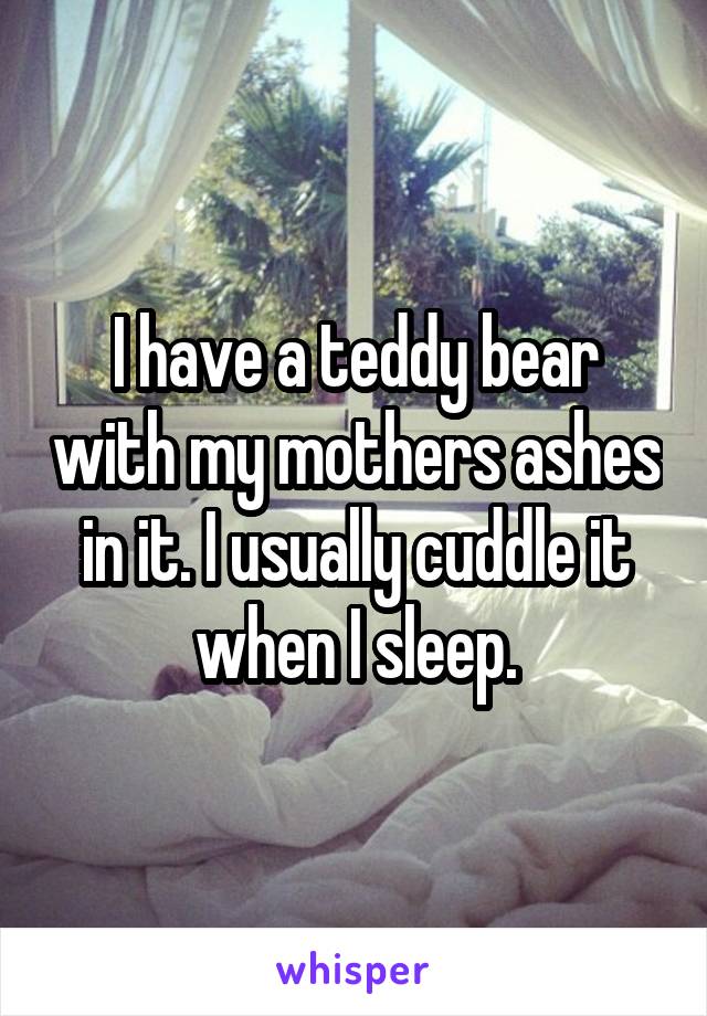I have a teddy bear with my mothers ashes in it. I usually cuddle it when I sleep.