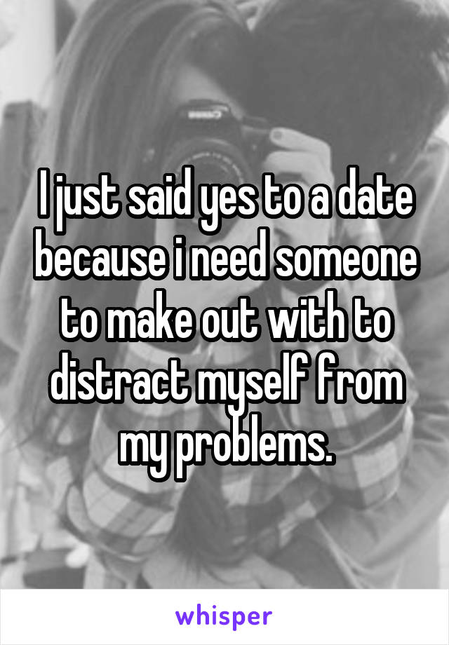 I just said yes to a date because i need someone to make out with to distract myself from my problems.