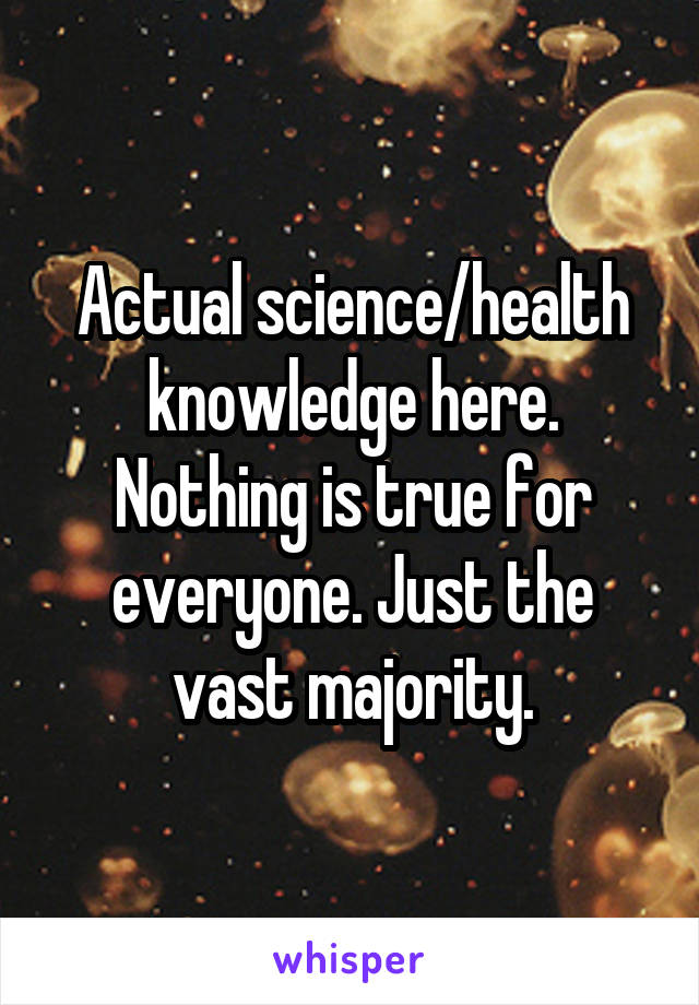 Actual science/health knowledge here. Nothing is true for everyone. Just the vast majority.