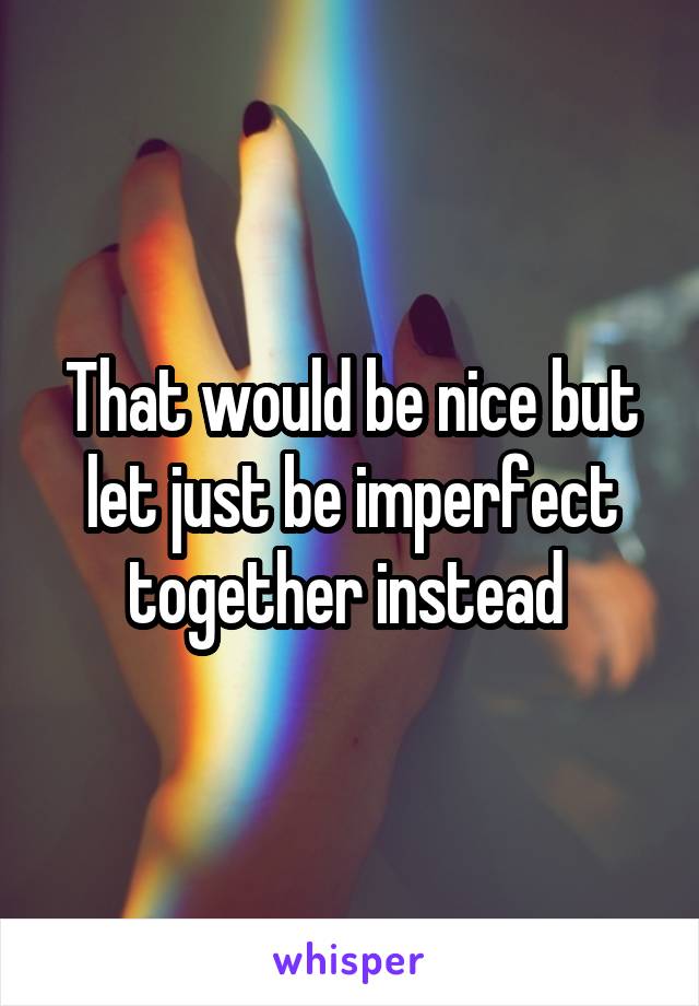 That would be nice but let just be imperfect together instead 