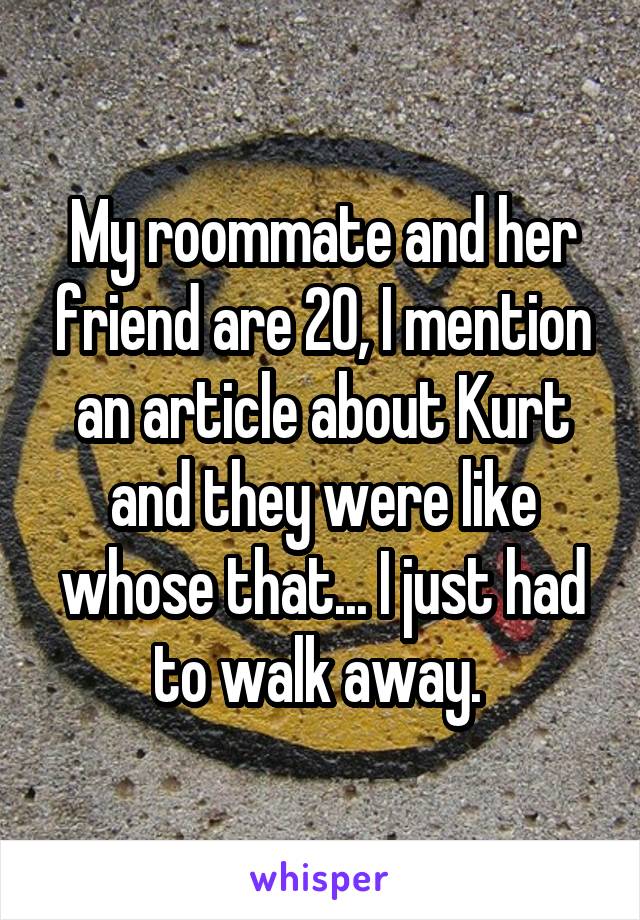 My roommate and her friend are 20, I mention an article about Kurt and they were like whose that... I just had to walk away. 