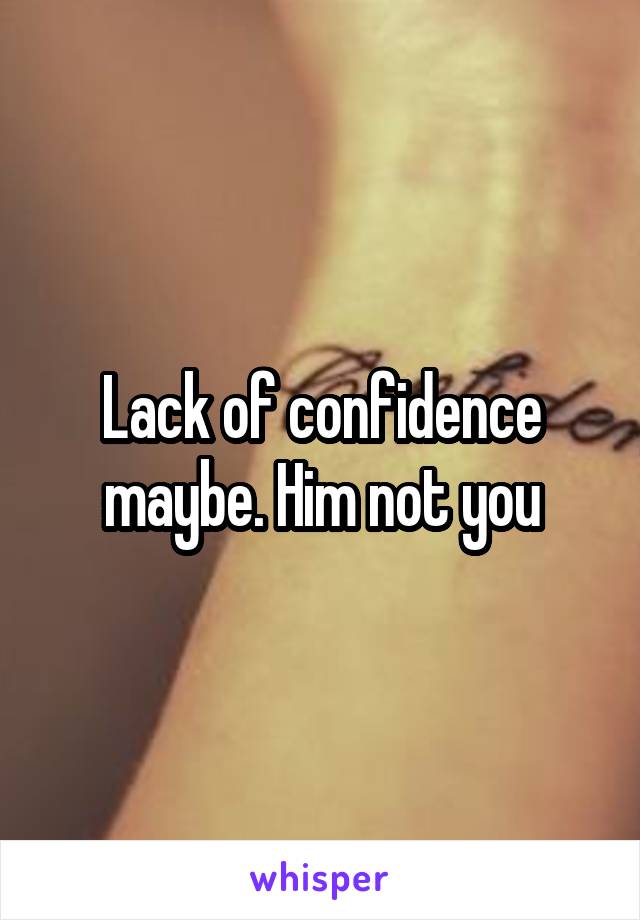 Lack of confidence maybe. Him not you