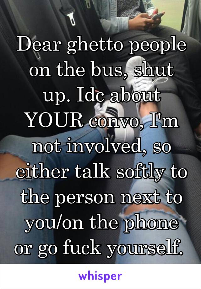 Dear ghetto people on the bus, shut up. Idc about YOUR convo, I'm not involved, so either talk softly to the person next to you/on the phone or go fuck yourself. 