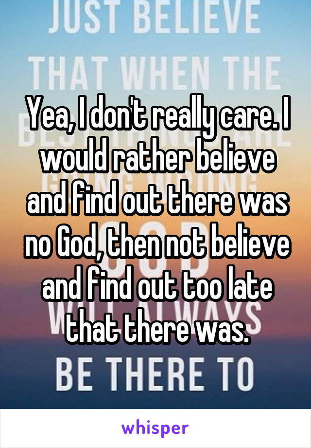 Yea, I don't really care. I would rather believe and find out there was no God, then not believe and find out too late that there was.