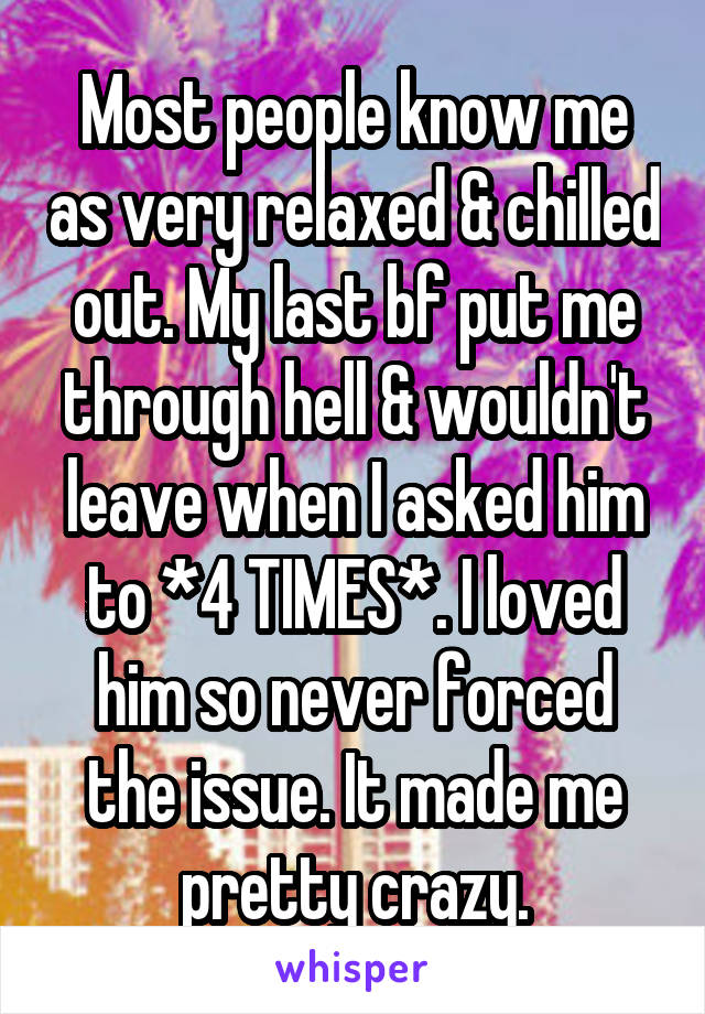 Most people know me as very relaxed & chilled out. My last bf put me through hell & wouldn't leave when I asked him to *4 TIMES*. I loved him so never forced the issue. It made me pretty crazy.