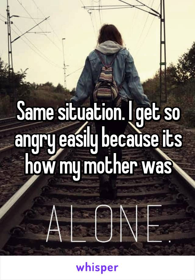 Same situation. I get so angry easily because its how my mother was