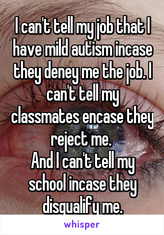I can't tell my job that I have mild autism incase they deney me the job. I can't tell my classmates encase they reject me. 
And I can't tell my school incase they disqualify me.