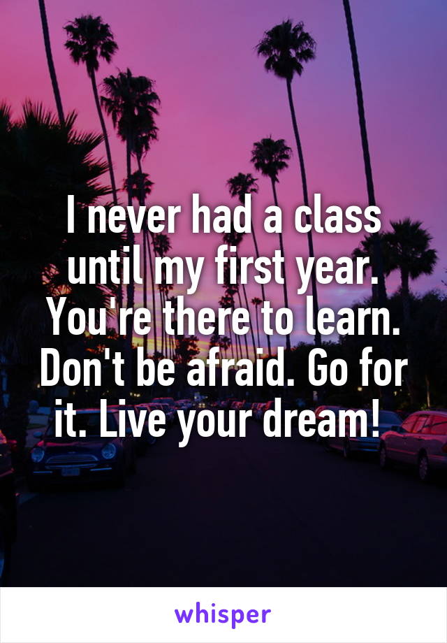 I never had a class until my first year. You're there to learn. Don't be afraid. Go for it. Live your dream! 