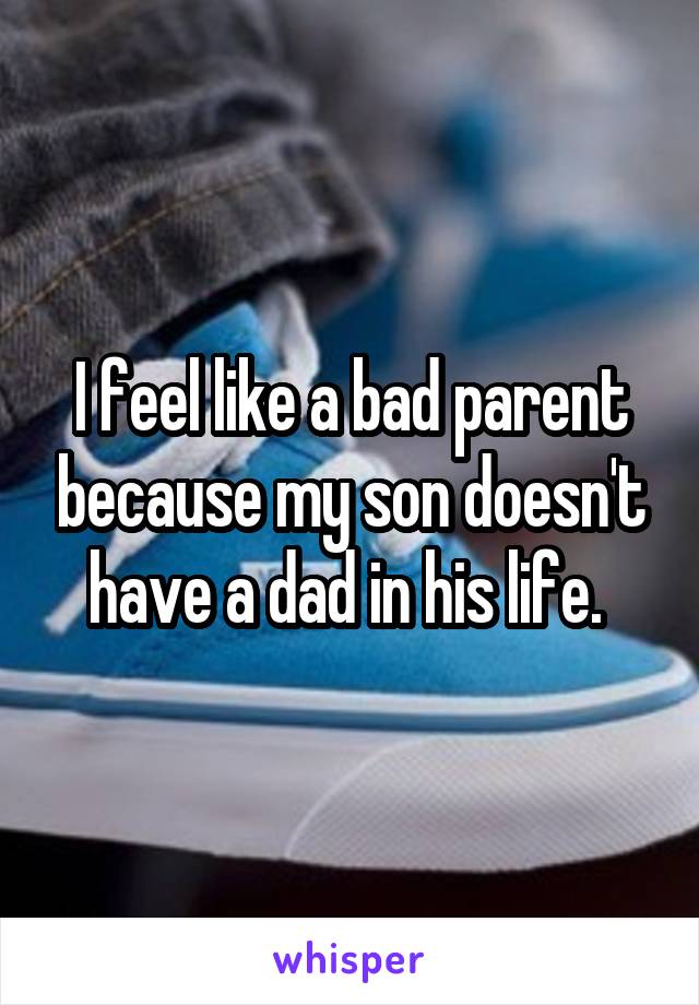 I feel like a bad parent because my son doesn't have a dad in his life. 