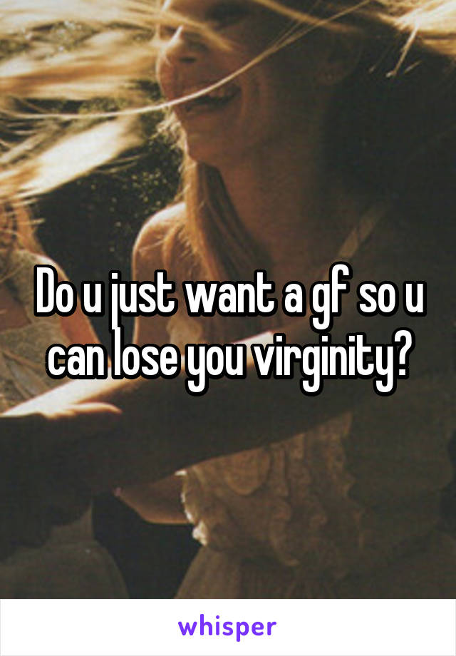 Do u just want a gf so u can lose you virginity?