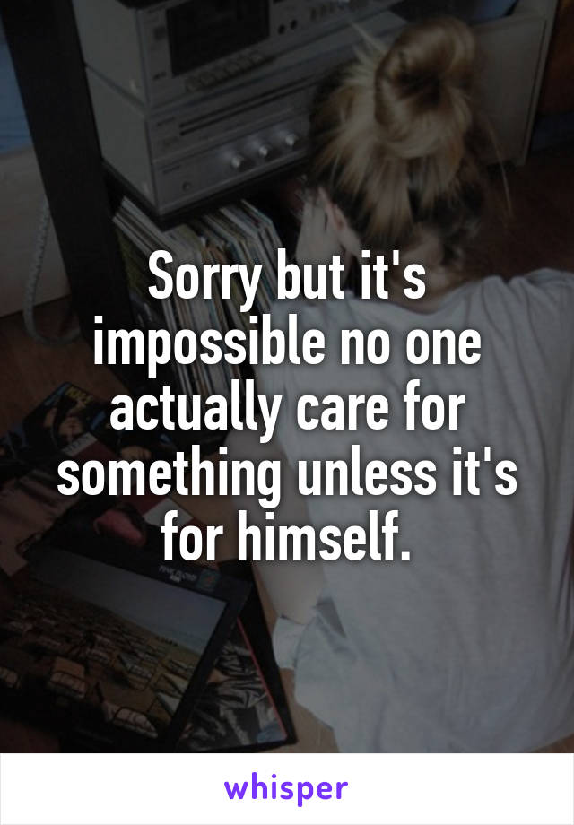Sorry but it's impossible no one actually care for something unless it's for himself.