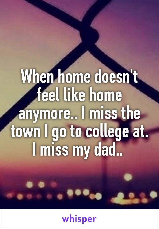 When home doesn't feel like home anymore.. I miss the town I go to college at. I miss my dad.. 