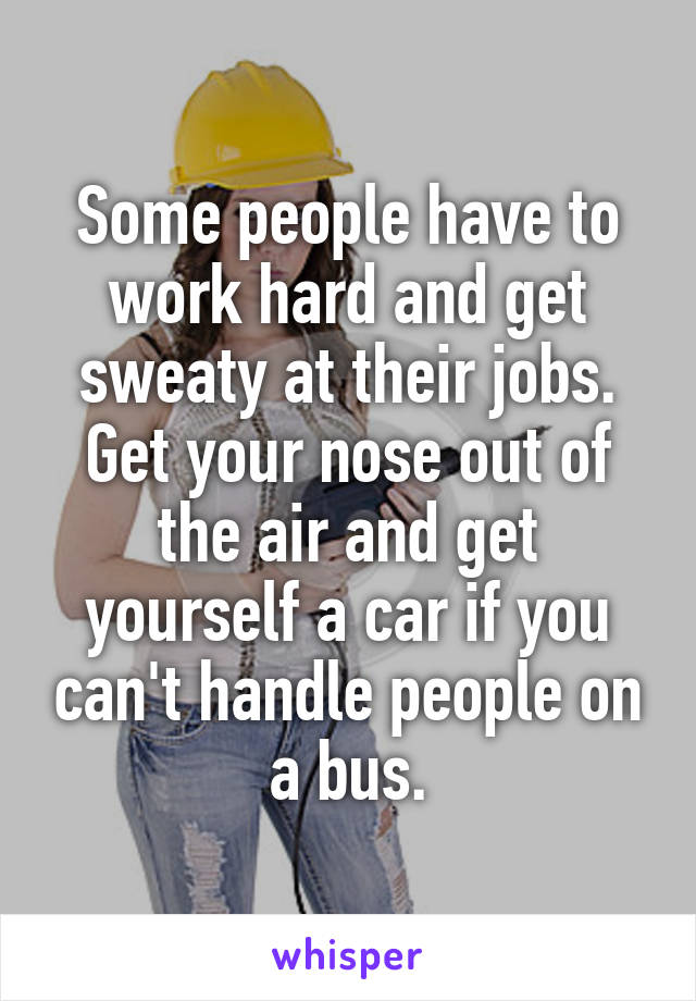 Some people have to work hard and get sweaty at their jobs. Get your nose out of the air and get yourself a car if you can't handle people on a bus.