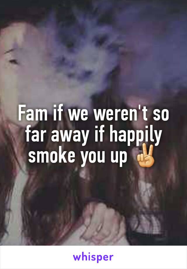 Fam if we weren't so far away if happily smoke you up ✌