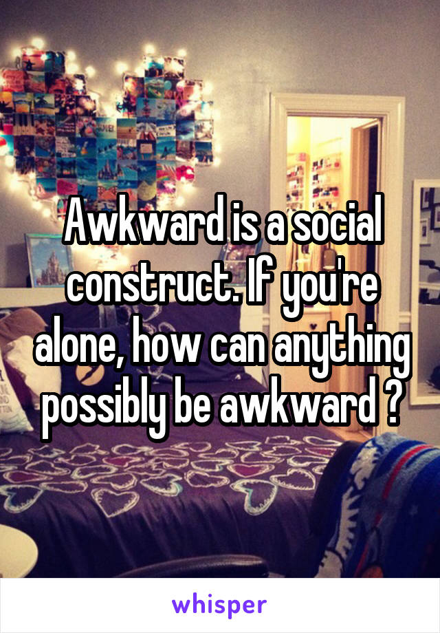 Awkward is a social construct. If you're alone, how can anything possibly be awkward ?