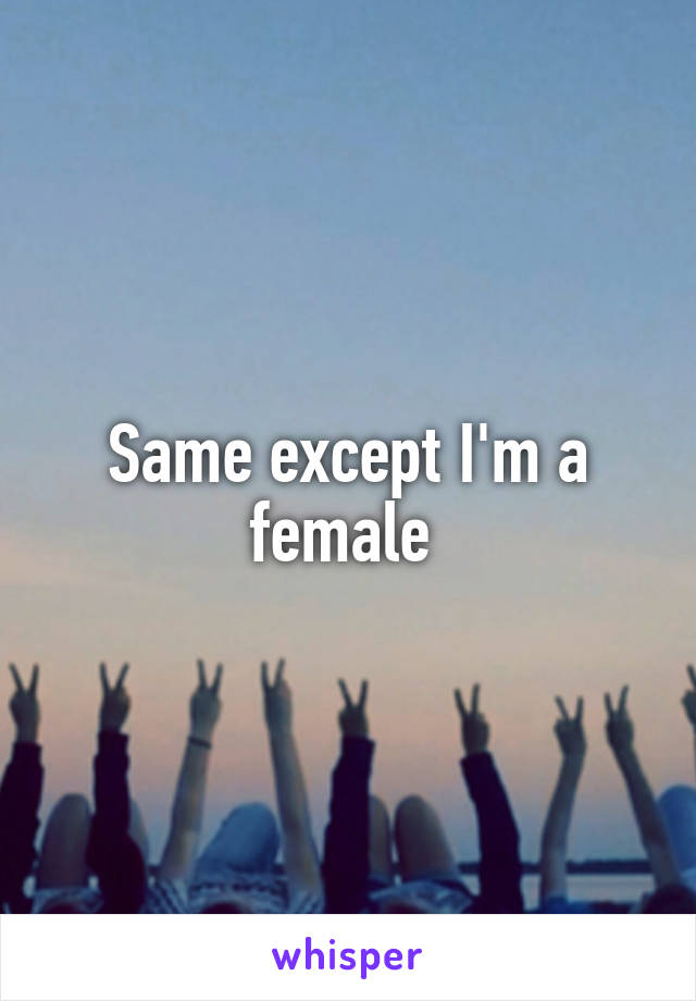 Same except I'm a female 