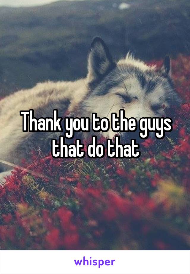 Thank you to the guys that do that