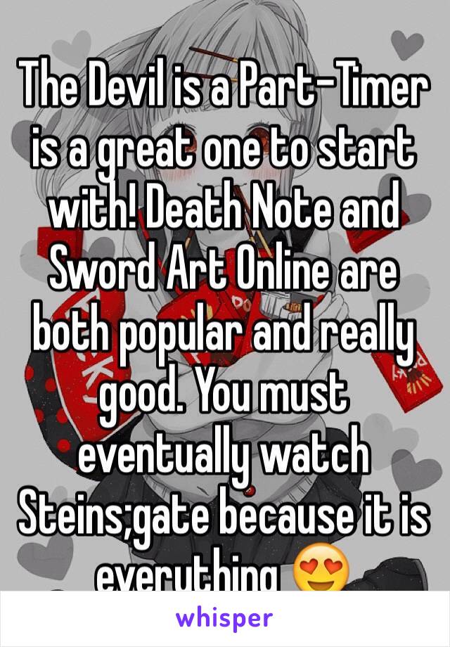 The Devil is a Part-Timer is a great one to start with! Death Note and Sword Art Online are both popular and really good. You must eventually watch Steins;gate because it is everything 😍