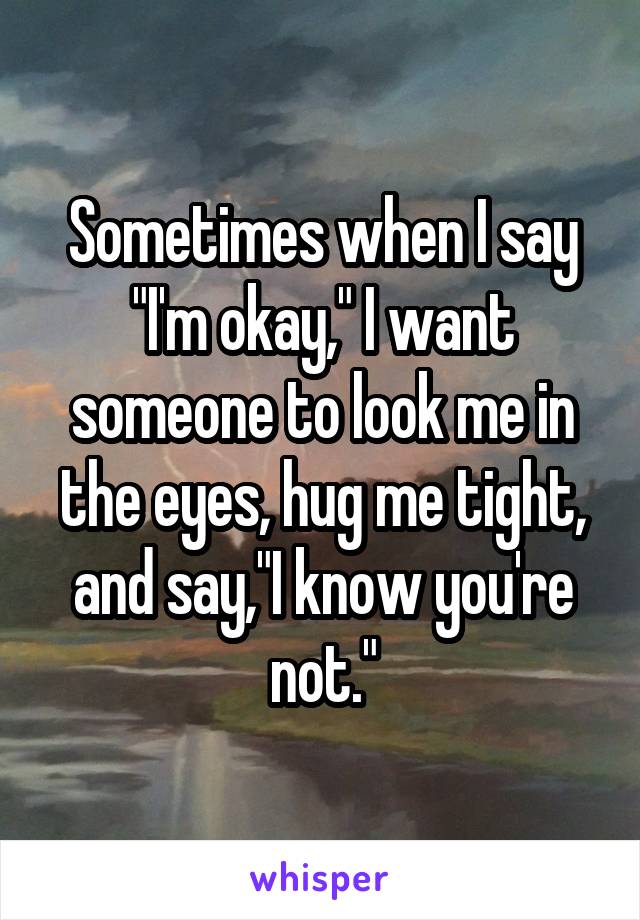 Sometimes when I say "I'm okay," I want someone to look me in the eyes, hug me tight, and say,"I know you're not."