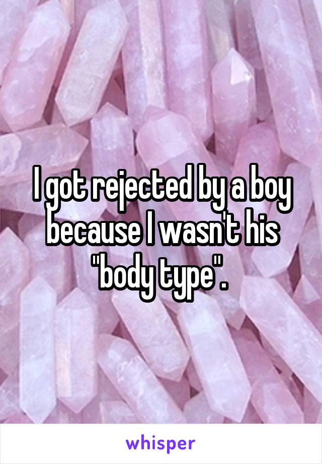 I got rejected by a boy because I wasn't his "body type". 