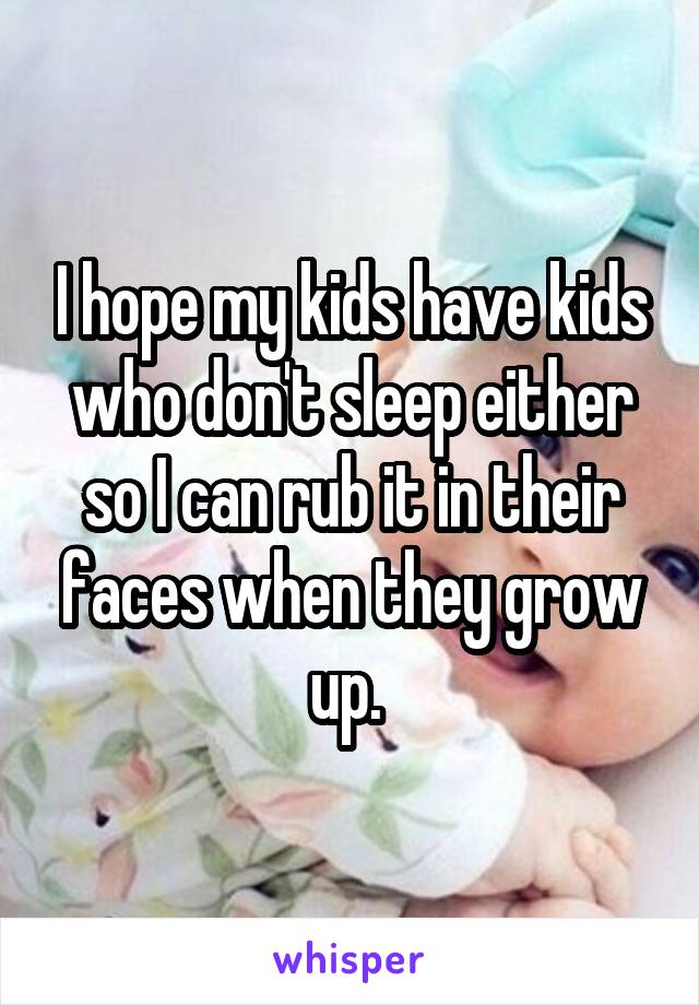 I hope my kids have kids who don't sleep either so I can rub it in their faces when they grow up. 