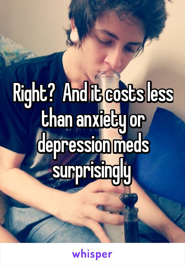 Right?  And it costs less than anxiety or depression meds surprisingly 