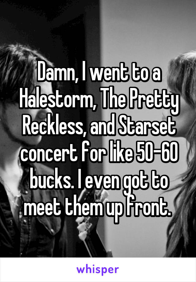 Damn, I went to a Halestorm, The Pretty Reckless, and Starset concert for like 50-60 bucks. I even got to meet them up front. 