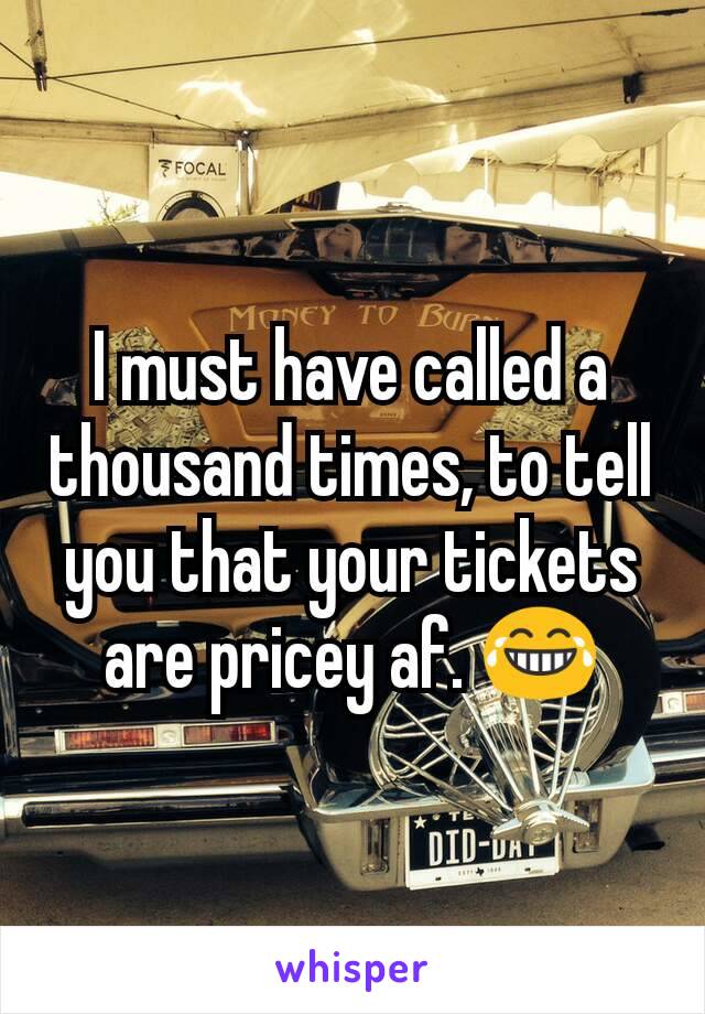 I must have called a thousand times, to tell you that your tickets are pricey af. 😂