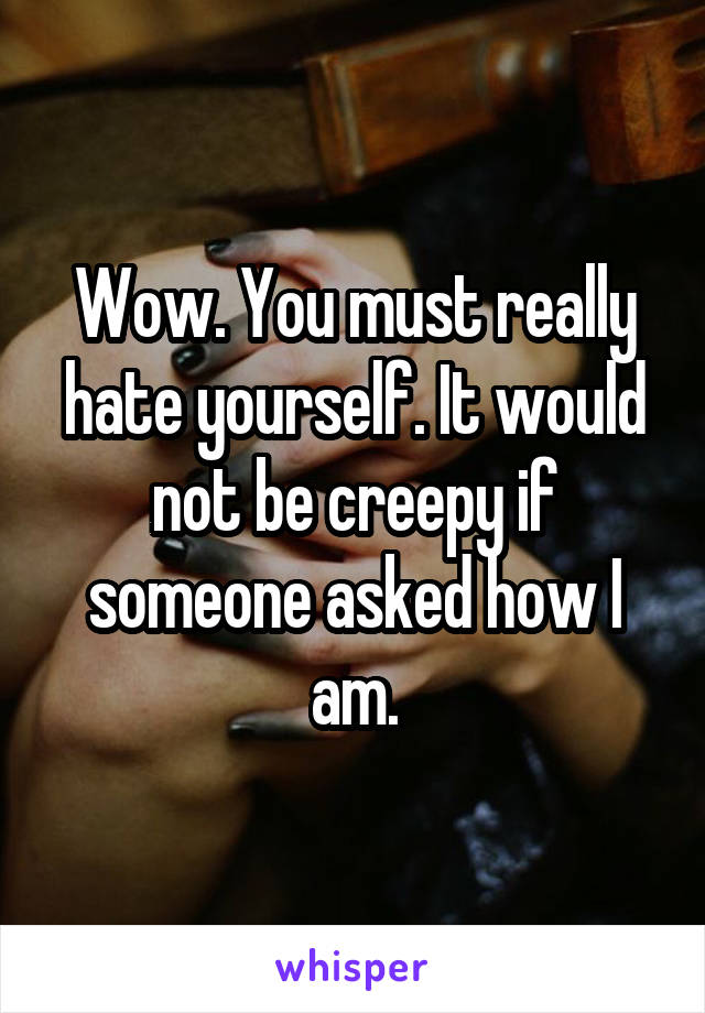 Wow. You must really hate yourself. It would not be creepy if someone asked how I am.