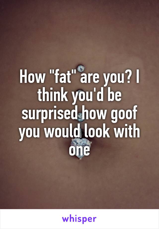 How "fat" are you? I think you'd be surprised how goof you would look with one