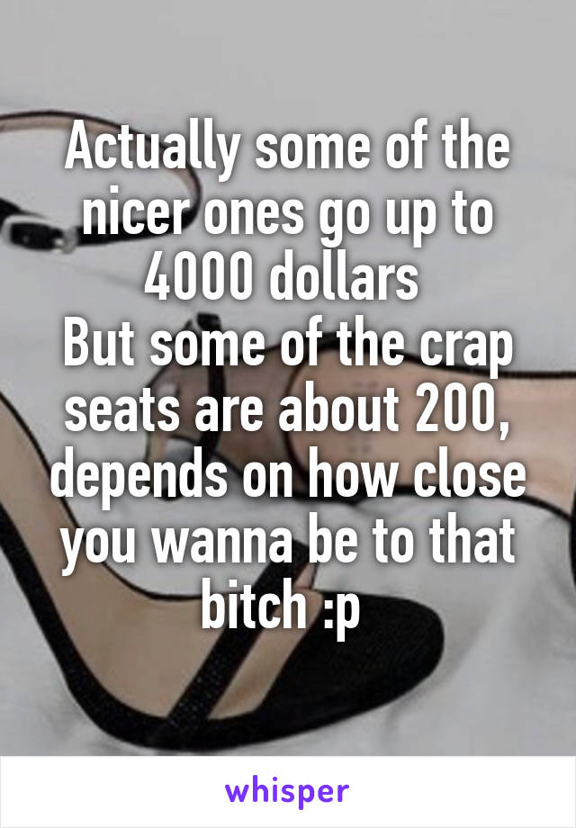 Actually some of the nicer ones go up to 4000 dollars 
But some of the crap seats are about 200, depends on how close you wanna be to that bitch :p 
