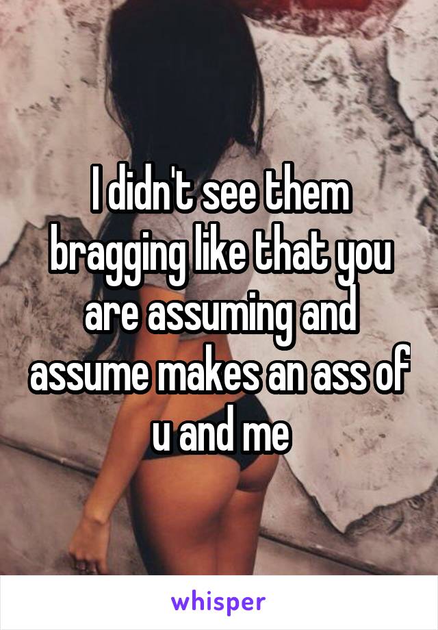 I didn't see them bragging like that you are assuming and assume makes an ass of u and me