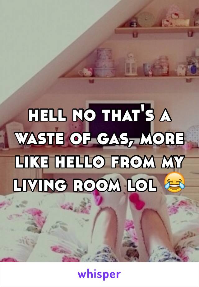 hell no that's a waste of gas, more like hello from my living room lol 😂