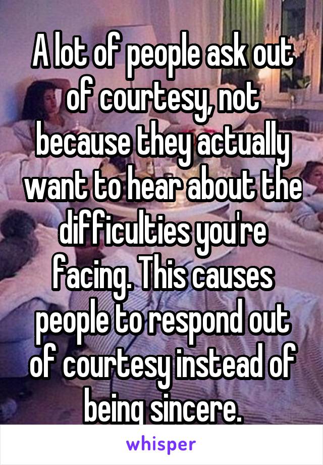 A lot of people ask out of courtesy, not because they actually want to hear about the difficulties you're facing. This causes people to respond out of courtesy instead of being sincere.