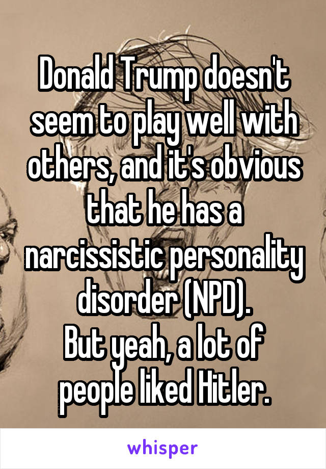 Donald Trump doesn't seem to play well with others, and it's obvious that he has a narcissistic personality disorder (NPD).
But yeah, a lot of people liked Hitler.