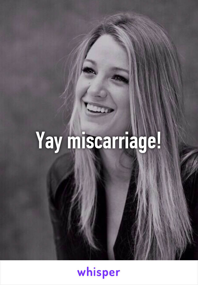 Yay miscarriage!