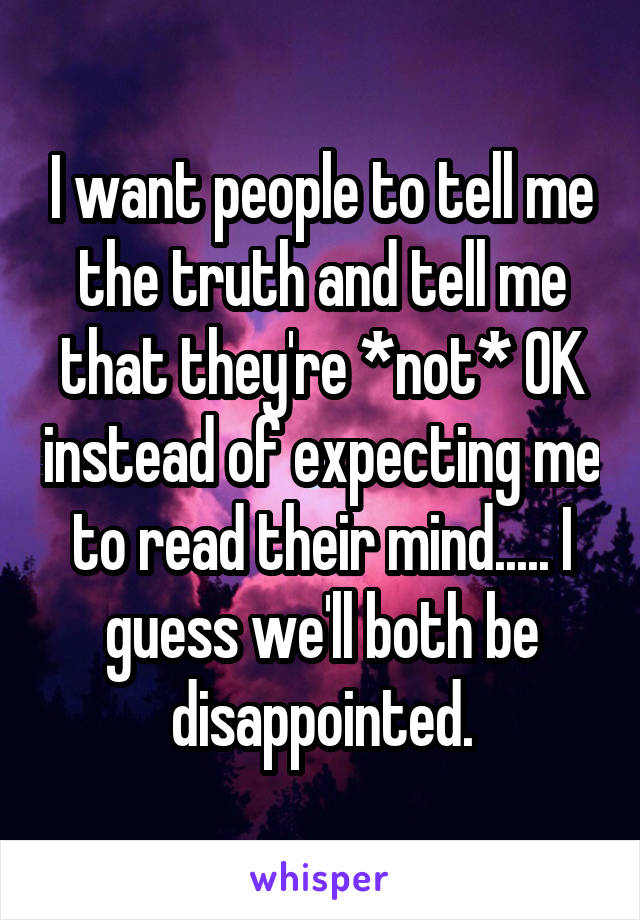 I want people to tell me the truth and tell me that they're *not* OK instead of expecting me to read their mind..... I guess we'll both be disappointed.